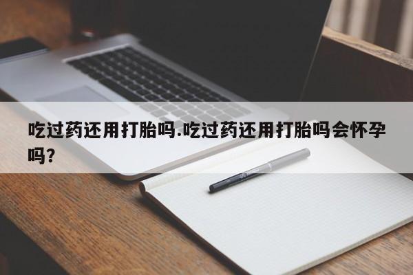 私人打胎药微信，吃过药还用打胎吗.吃过药还用打胎吗会怀孕吗？