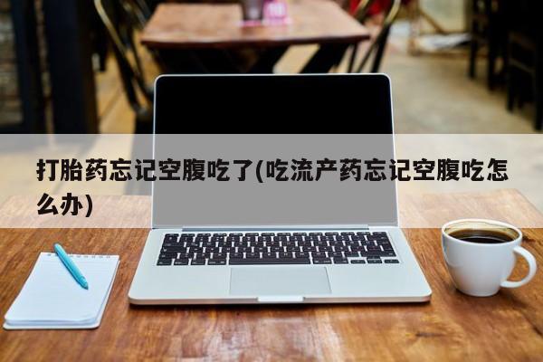 私人打胎药微信，打胎药忘记空腹吃了(吃流产药忘记空腹吃怎么办)