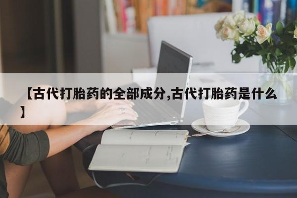 私人打胎药微信，【古代打胎药的全部成分,古代打胎药是什么】