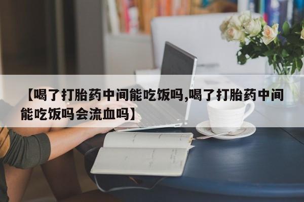 私人打胎药微信，【喝了打胎药中间能吃饭吗,喝了打胎药中间能吃饭吗会流血吗】