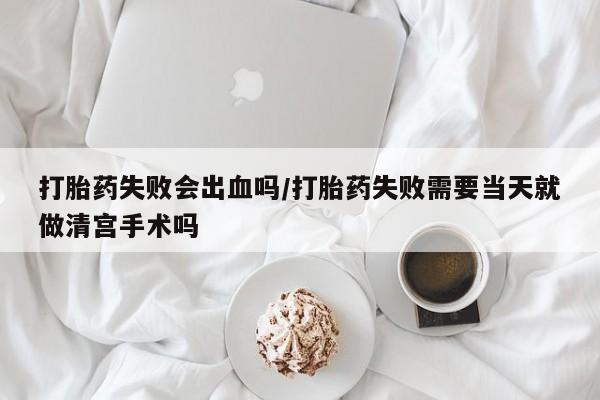 私人打胎药微信，打胎药失败会出血吗/打胎药失败需要当天就做清宫手术吗