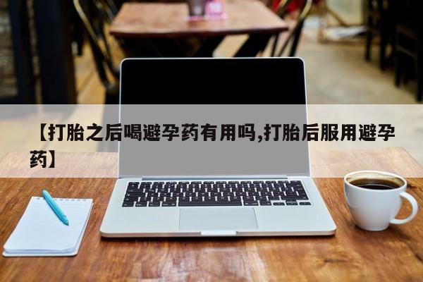 私人打胎药微信，【打胎之后喝避孕药有用吗,打胎后服用避孕药】