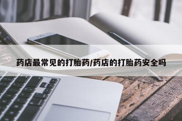私人打胎药微信，药店最常见的打胎药/药店的打胎药安全吗