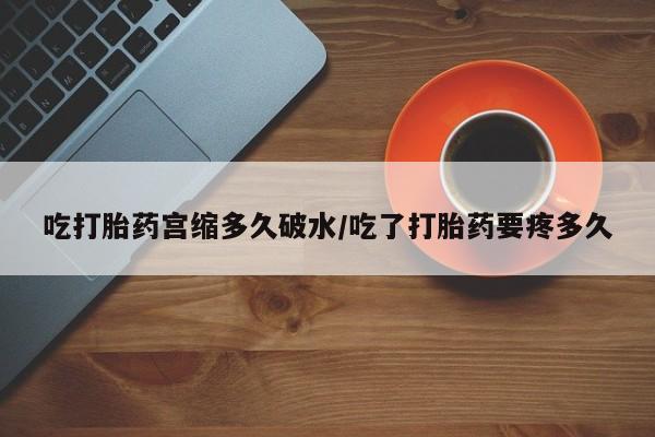 私人打胎药微信，吃打胎药宫缩多久破水/吃了打胎药要疼多久