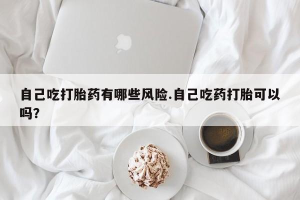私人打胎药微信，自己吃打胎药有哪些风险.自己吃药打胎可以吗？