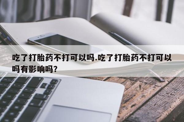 私人打胎药微信，吃了打胎药不打可以吗.吃了打胎药不打可以吗有影响吗？