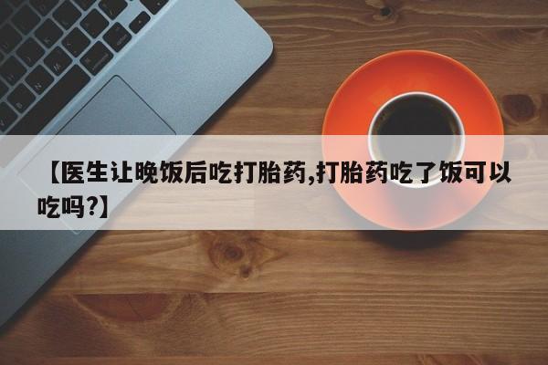 私人打胎药微信，【医生让晚饭后吃打胎药,打胎药吃了饭可以吃吗?】