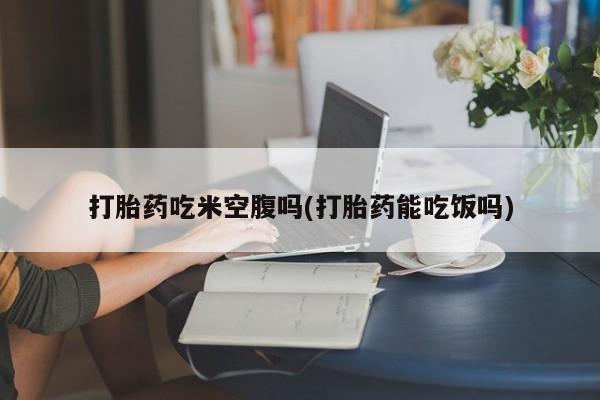 私人打胎药微信，打胎药吃米空腹吗(打胎药能吃饭吗)