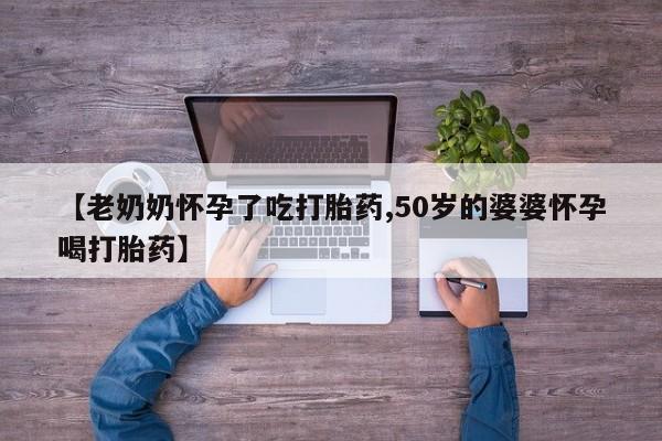 私人打胎药微信，【老奶奶怀孕了吃打胎药,50岁的婆婆怀孕喝打胎药】