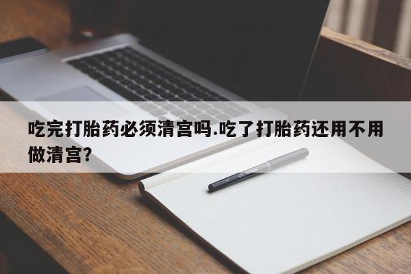 私人打胎药微信，吃完打胎药必须清宫吗.吃了打胎药还用不用做清宫？