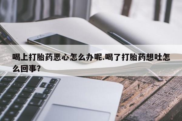 私人打胎药微信，喝上打胎药恶心怎么办呢.喝了打胎药想吐怎么回事？