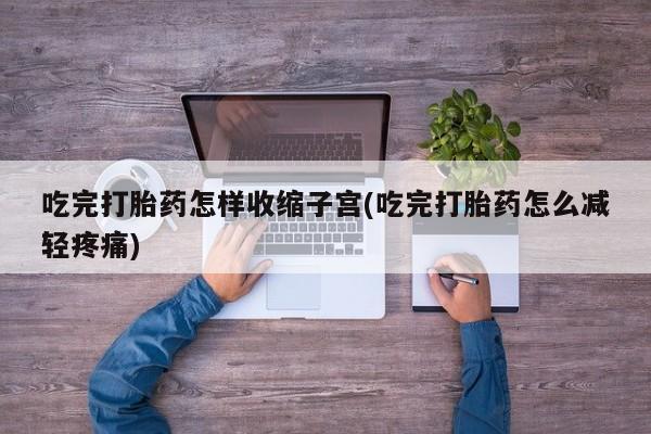 私人打胎药微信，吃完打胎药怎样收缩子宫(吃完打胎药怎么减轻疼痛)