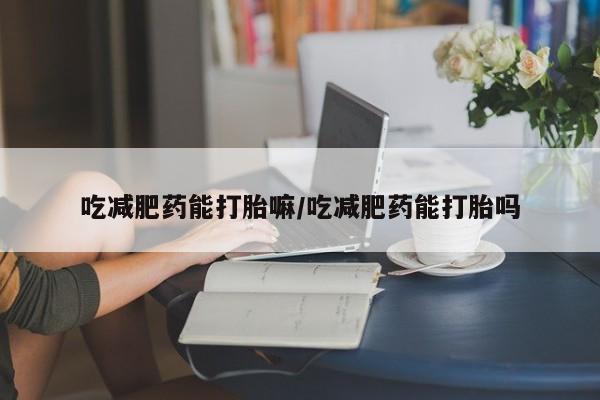 私人打胎药微信，吃减肥药能打胎嘛/吃减肥药能打胎吗