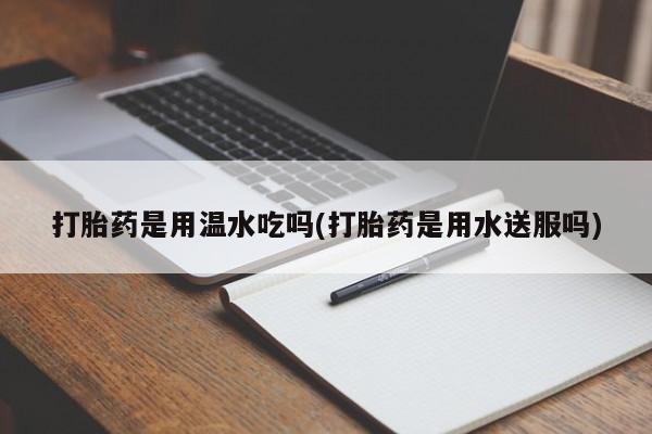 私人打胎药微信，打胎药是用温水吃吗(打胎药是用水送服吗)