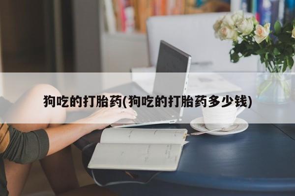 私人打胎药微信，狗吃的打胎药(狗吃的打胎药多少钱)