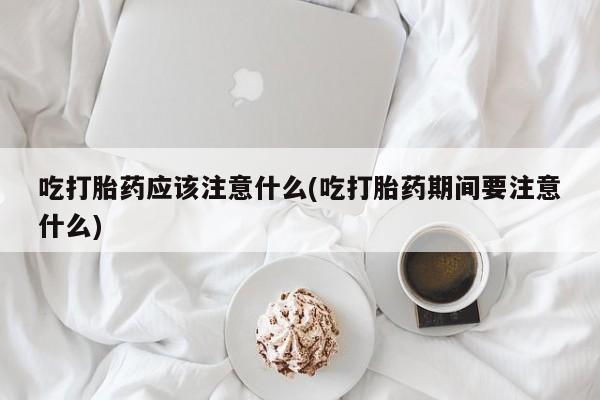 私人打胎药微信，吃打胎药应该注意什么(吃打胎药期间要注意什么)