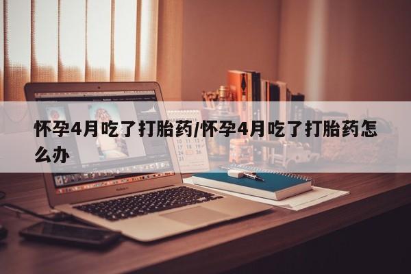 私人打胎药微信，怀孕4月吃了打胎药/怀孕4月吃了打胎药怎么办