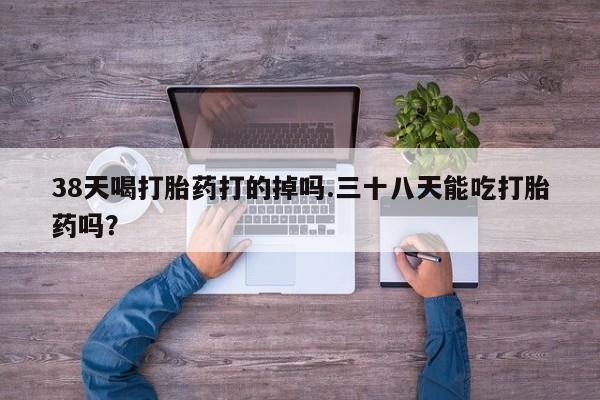 私人打胎药微信，38天喝打胎药打的掉吗.三十八天能吃打胎药吗？