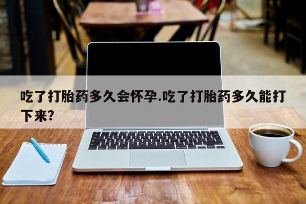 私人打胎药微信，吃了打胎药多久会怀孕.吃了打胎药多久能打下来？