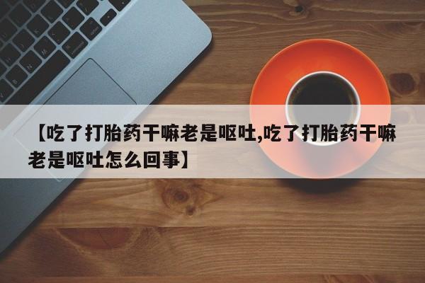 私人打胎药微信，【吃了打胎药干嘛老是呕吐,吃了打胎药干嘛老是呕吐怎么回事】