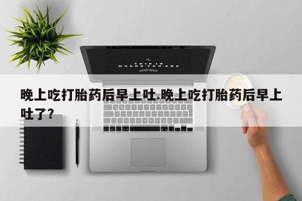 私人打胎药微信，晚上吃打胎药后早上吐.晚上吃打胎药后早上吐了？
