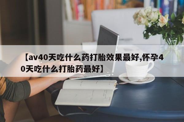 私人打胎药微信，【av40天吃什么药打胎效果最好,怀孕40天吃什么打胎药最好】
