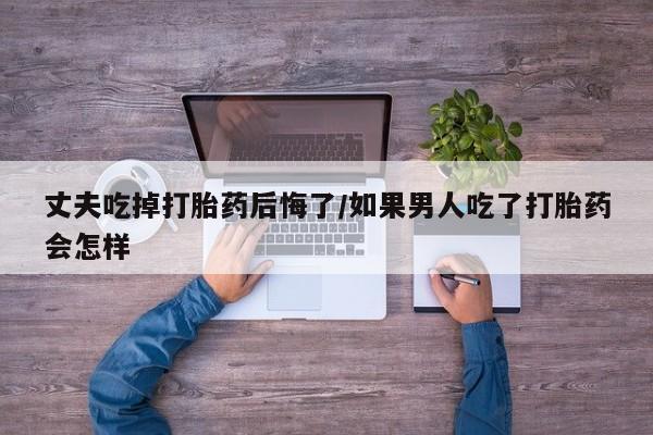 私人打胎药微信，丈夫吃掉打胎药后悔了/如果男人吃了打胎药会怎样