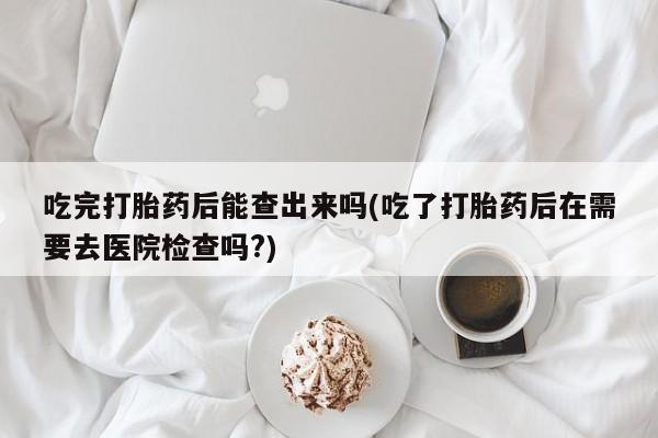 私人打胎药微信，吃完打胎药后能查出来吗(吃了打胎药后在需要去医院检查吗?)