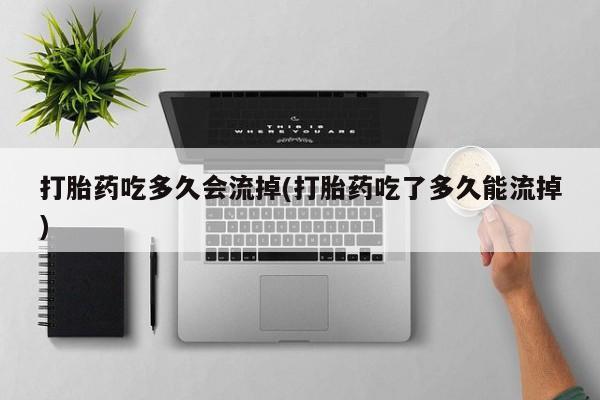 私人打胎药微信，打胎药吃多久会流掉(打胎药吃了多久能流掉)