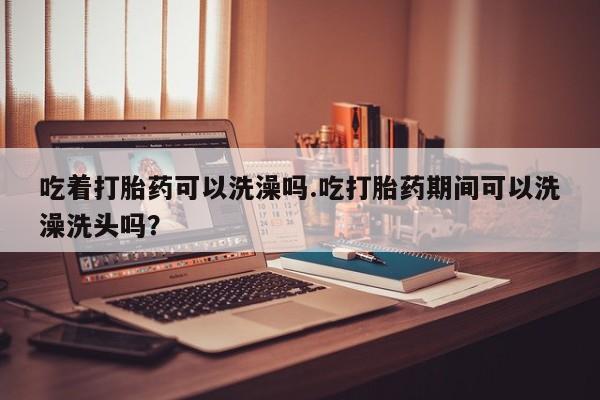 私人打胎药微信，吃着打胎药可以洗澡吗.吃打胎药期间可以洗澡洗头吗？