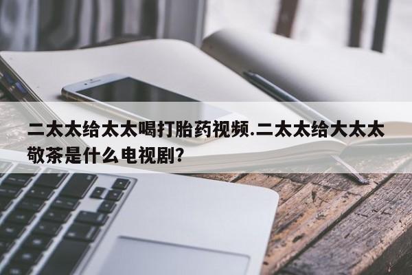 私人打胎药微信，二太太给太太喝打胎药视频.二太太给大太太敬茶是什么电视剧？
