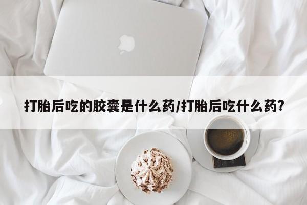 私人打胎药微信，打胎后吃的胶囊是什么药/打胎后吃什么药?