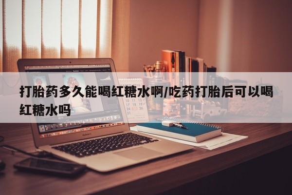 私人打胎药微信，打胎药多久能喝红糖水啊/吃药打胎后可以喝红糖水吗