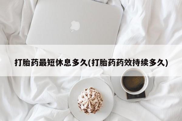 私人打胎药微信，打胎药最短休息多久(打胎药药效持续多久)