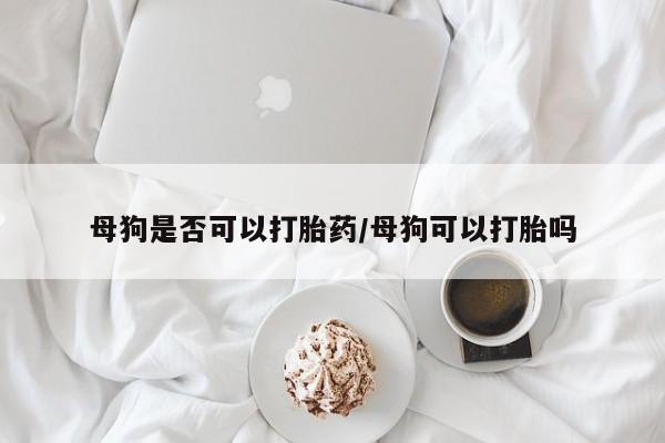 私人打胎药微信，母狗是否可以打胎药/母狗可以打胎吗