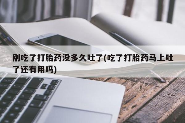 私人打胎药微信，刚吃了打胎药没多久吐了(吃了打胎药马上吐了还有用吗)