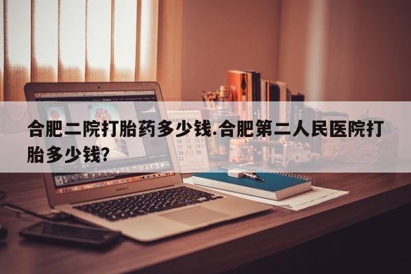 私人打胎药微信，合肥二院打胎药多少钱.合肥第二人民医院打胎多少钱？