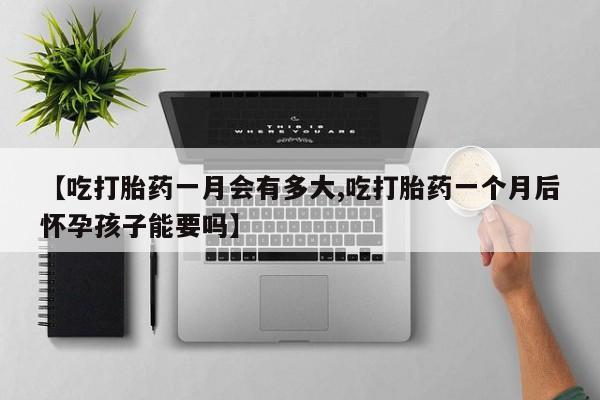 私人打胎药微信，【吃打胎药一月会有多大,吃打胎药一个月后怀孕孩子能要吗】