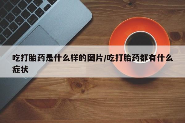 私人打胎药微信，吃打胎药是什么样的图片/吃打胎药都有什么症状