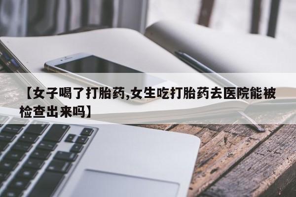 私人打胎药微信，【女子喝了打胎药,女生吃打胎药去医院能被检查出来吗】