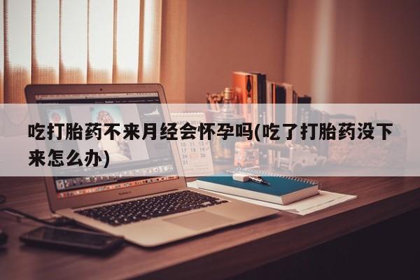 私人打胎药微信，吃打胎药不来月经会怀孕吗(吃了打胎药没下来怎么办)