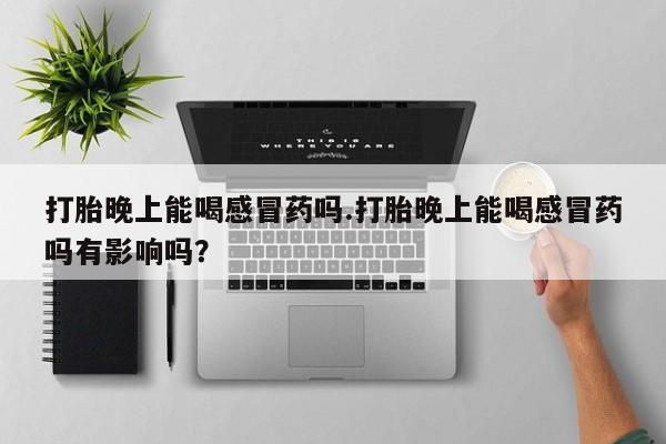 私人打胎药微信，打胎晚上能喝感冒药吗.打胎晚上能喝感冒药吗有影响吗？