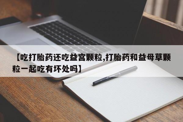 私人打胎药微信，【吃打胎药还吃益宫颗粒,打胎药和益母草颗粒一起吃有坏处吗】