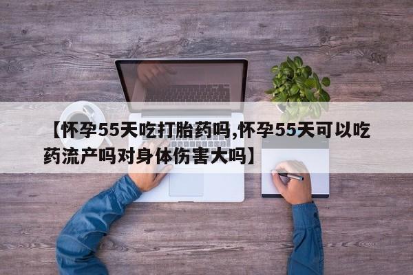 私人打胎药微信，【怀孕55天吃打胎药吗,怀孕55天可以吃药流产吗对身体伤害大吗】