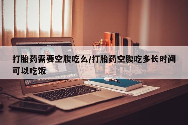私人打胎药微信，打胎药需要空腹吃么/打胎药空腹吃多长时间可以吃饭