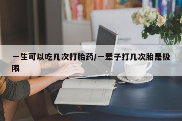 私人打胎药微信，一生可以吃几次打胎药/一辈子打几次胎是极限