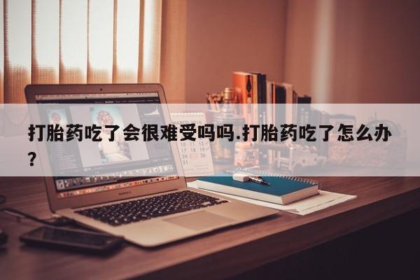 私人打胎药微信，打胎药吃了会很难受吗吗.打胎药吃了怎么办？