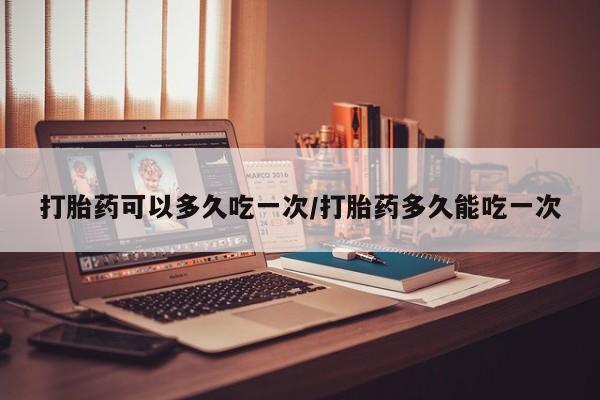 私人打胎药微信，打胎药可以多久吃一次/打胎药多久能吃一次