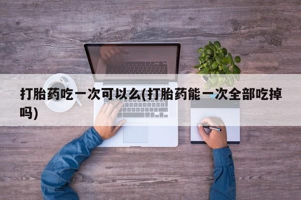 私人打胎药微信，打胎药吃一次可以么(打胎药能一次全部吃掉吗)