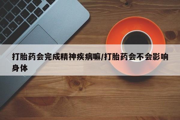 私人打胎药微信，打胎药会完成精神疾病嘛/打胎药会不会影响身体